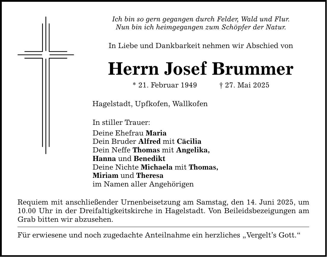 Ich bin so gern gegangen durch Felder, Wald und Flur. Nun bin ich heimgegangen zum Schöpfer der Natur. In Liebe und Dankbarkeit nehmen wir Abschied von Herrn Josef Brummer * 21. Februar 1949 _ 27. Mai 2025 Hagelstadt, Upfkofen, Wallkofen In stiller Trauer: Deine Ehefrau Maria Dein Bruder Alfred mit Cäcilia Dein Neffe Thomas mit Angelika, Hanna und Benedikt Deine Nichte Michaela mit Thomas, Miriam und Theresa im Namen aller Angehörigen Requiem mit anschließender Urnenbeisetzung am Samstag, den 14. Juni 2025, um 10.00 Uhr in der Dreifaltigkeitskirche in Hagelstadt. Von Beileidsbezeigungen am Grab bitten wir abzusehen. Für erwiesene und noch zugedachte Anteilnahme ein herzliches 