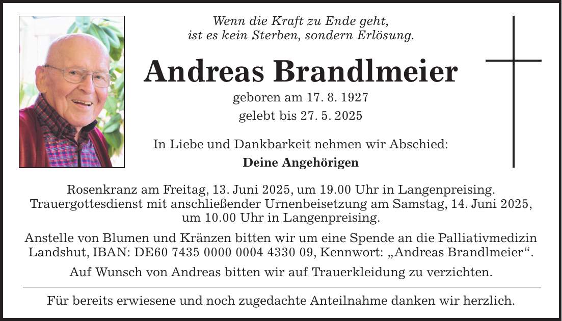 Wenn die Kraft zu Ende geht, ist es kein Sterben, sondern Erlösung. Andreas Brandlmeier geboren am 17. 8. 1927 gelebt bis 27. 5. 2025 In Liebe und Dankbarkeit nehmen wir Abschied: Deine Angehörigen Rosenkranz am Freitag, 13. Juni 2025, um 19.00 Uhr in Langenpreising. Trauergottesdienst mit anschließender Urnenbeisetzung am Samstag, 14. Juni 2025, um 10.00 Uhr in Langenpreising. Anstelle von Blumen und Kränzen bitten wir um eine Spende an die Palliativmedizin Landshut, IBAN: DE***, Kennwort: 'Andreas Brandlmeier'. Auf Wunsch von Andreas bitten wir auf Trauerkleidung zu verzichten. Für bereits erwiesene und noch zugedachte Anteilnahme danken wir herzlich.