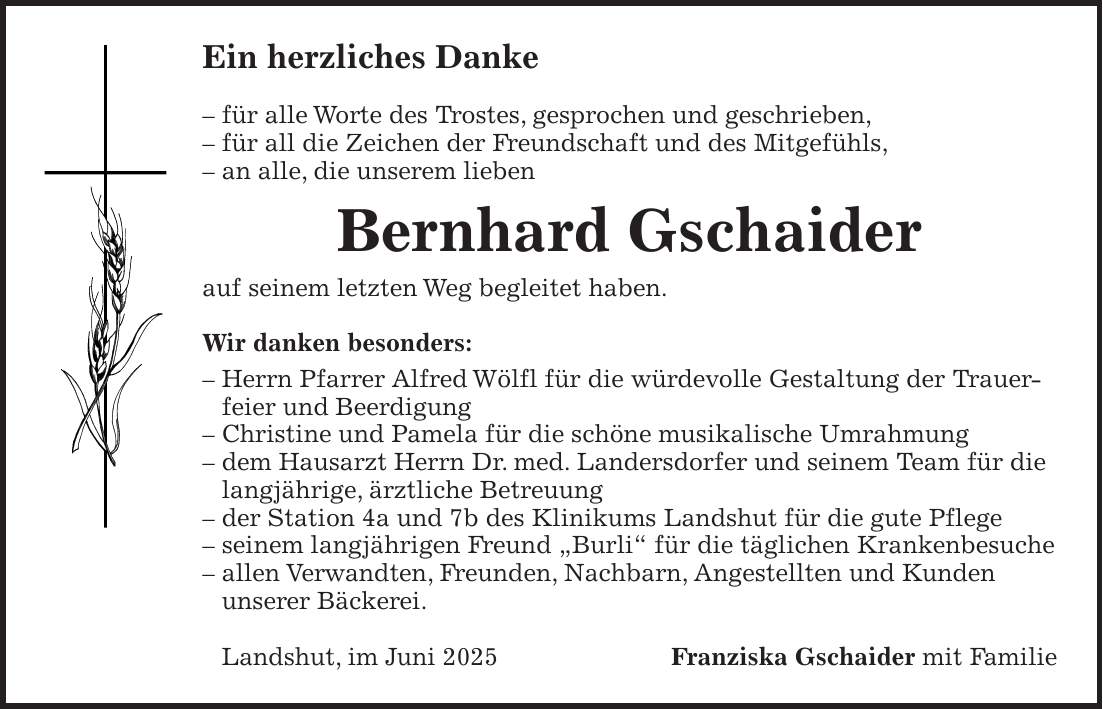 Ein herzliches Danke - für alle Worte des Trostes, gesprochen und geschrieben, - für all die Zeichen der Freundschaft und des Mitgefühls, - an alle, die unserem lieben Bernhard Gschaider auf seinem letzten Weg begleitet haben. Wir danken besonders: - Herrn Pfarrer Alfred Wölfl für die würdevolle Gestaltung der Trauerfeier und Beerdigung - Christine und Pamela für die schöne musikalische Umrahmung - dem Hausarzt Herrn Dr. med. Landersdorfer und seinem Team für die langjährige, ärztliche Betreuung - der Station 4a und 7b des Klinikums Landshut für die gute Pflege - seinem langjährigen Freund 'Burli' für die täglichen Krankenbesuche - allen Verwandten, Freunden, Nachbarn, Angestellten und Kunden unserer Bäckerei. Landshut, im Juni 2025Franziska Gschaider mit Familie