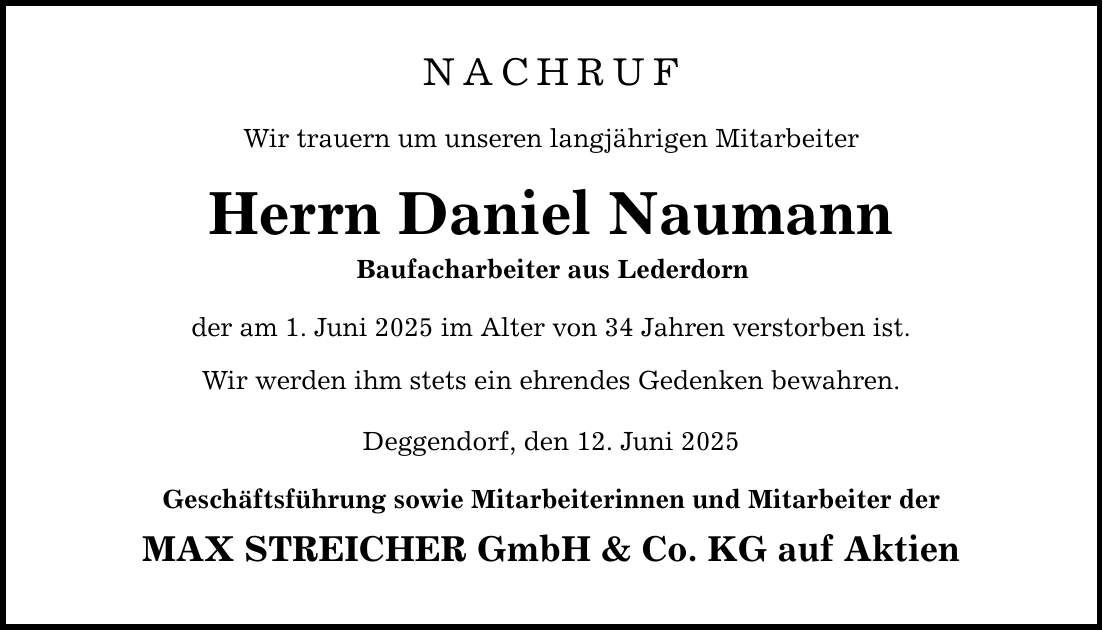 NACHRUF Wir trauern um unseren langjährigen Mitarbeiter Herrn Daniel Naumann Baufacharbeiter aus Lederdorn der am 1. Juni 2025 im Alter von 34 Jahren verstorben ist. Wir werden ihm stets ein ehrendes Gedenken bewahren. Deggendorf, den 12. Juni 2025 Geschäftsführung sowie Mitarbeiterinnen und Mitarbeiter der MAX STREICHER GmbH & Co. KG auf Aktien