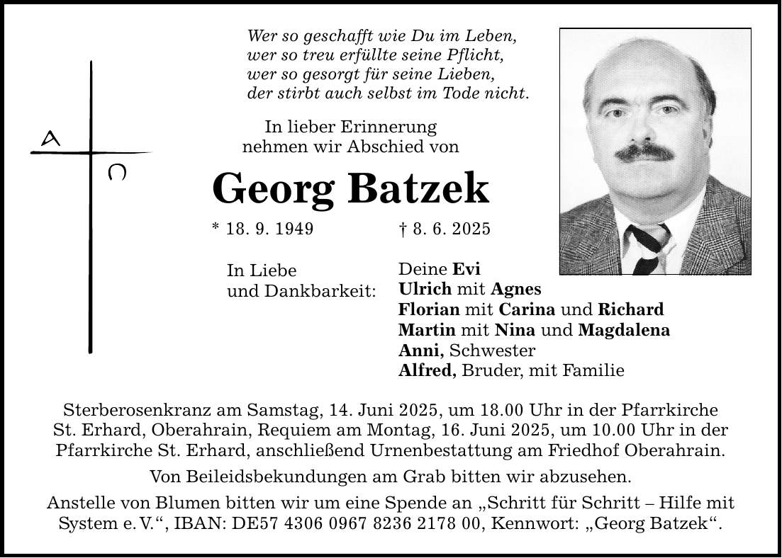 Wer so geschafft wie Du im Leben, wer so treu erfüllte seine Pflicht, wer so gesorgt für seine Lieben, der stirbt auch selbst im Tode nicht. In lieber Erinnerung nehmen wir Abschied von Georg Batzek * 18. 9. 1949 _ 8. 6. 2025 In Liebe und Dankbarkeit: Sterberosenkranz am Samstag, 14. Juni 2025, um 18.00 Uhr in der Pfarrkirche St. Erhard, Oberahrain, Requiem am Montag, 16. Juni 2025, um 10.00 Uhr in der Pfarrkirche St. Erhard, anschließend Urnenbestattung am Friedhof Oberahrain. Von Beileidsbekundungen am Grab bitten wir abzusehen. Anstelle von Blumen bitten wir um eine Spende an 