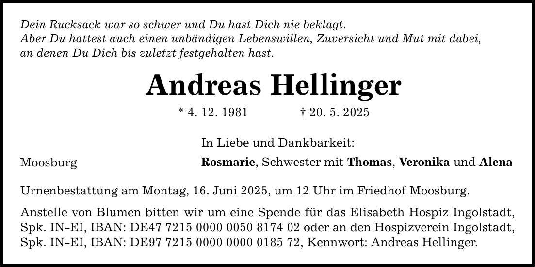 Dein Rucksack war so schwer und Du hast Dich nie beklagt. Aber Du hattest auch einen unbändigen Lebenswillen, Zuversicht und Mut mit dabei, an denen Du Dich bis zuletzt festgehalten hast. Moosburg Andreas Hellinger * 4. 12. 1981 _ 20. 5. 2025 In Liebe und Dankbarkeit: Rosmarie, Schwester mit Thomas, Veronika und Alena Urnenbestattung am Montag, 16. Juni 2025, um 12 Uhr im Friedhof Moosburg. Anstelle von Blumen bitten wir um eine Spende für das Elisabeth Hospiz Ingolstadt, Spk. IN-EI, IBAN: DE*** oder an den Hospizverein Ingolstadt, Spk. IN-EI, IBAN: DE***, Kennwort: Andreas Hellinger.