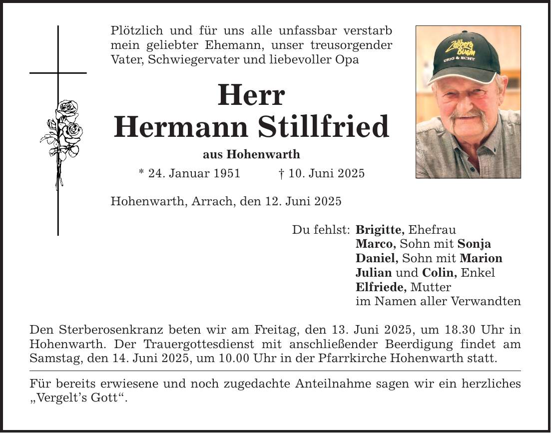 Plötzlich und für uns alle unfassbar verstarb mein geliebter Ehemann, unser treusorgender Vater, Schwiegervater und liebevoller Opa Herr Hermann Stillfried aus Hohenwarth * 24. Januar 1951 _ 10. Juni 2025 Hohenwarth, Arrach, den 12. Juni 2025 Den Sterberosenkranz beten wir am Freitag, den 13. Juni 2025, um 18.30 Uhr in Hohenwarth. Der Trauergottesdienst mit anschließender Beerdigung findet am Samstag, den 14. Juni 2025, um 10.00 Uhr in der Pfarrkirche Hohenwarth statt. Für bereits erwiesene und noch zugedachte Anteilnahme sagen wir ein herzliches 