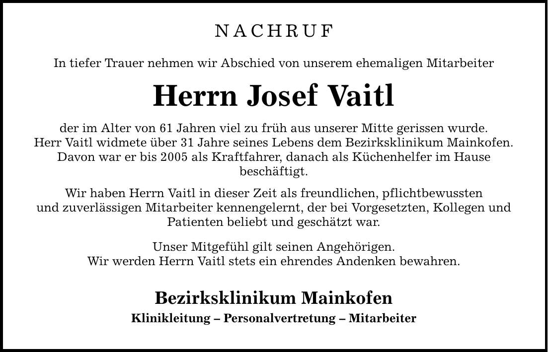 NACHRUF In tiefer Trauer nehmen wir Abschied von unserem ehemaligen Mitarbeiter Herrn Josef Vaitl der im Alter von 61 Jahren viel zu früh aus unserer Mitte gerissen wurde. Herr Vaitl widmete über 31 Jahre seines Lebens dem Bezirksklinikum Mainkofen. Davon war er bis 2005 als Kraftfahrer, danach als Küchenhelfer im Hause beschäftigt. Wir haben Herrn Vaitl in dieser Zeit als freundlichen, pflichtbewussten und zuverlässigen Mitarbeiter kennengelernt, der bei Vorgesetzten, Kollegen und Patienten beliebt und geschätzt war. Unser Mitgefühl gilt seinen Angehörigen. Wir werden Herrn Vaitl stets ein ehrendes Andenken bewahren. Bezirksklinikum Mainkofen Klinikleitung - Personalvertretung - Mitarbeiter
