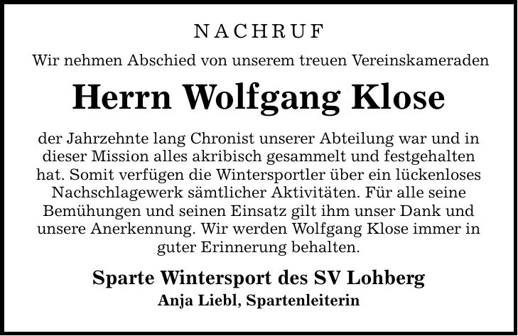 Nachruf Wir nehmen Abschied von unserem treuen Vereinskameraden Herrn Wolfgang Klose der Jahrzehnte lang Chronist unserer Abteilung war und in dieser Mission alles akribisch gesammelt und festgehalten hat. Somit verfügen die Wintersportler über ein lückenloses Nachschlagewerk sämtlicher Aktivitäten. Für alle seine Bemühungen und seinen Einsatz gilt ihm unser Dank und unsere Anerkennung. Wir werden Wolfgang Klose immer in guter Erinnerung behalten. Sparte Wintersport des SV Lohberg Anja Liebl, Spartenleiterin
