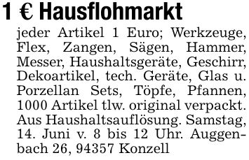 1 € Hausflohmarktjeder Artikel 1 Euro; Werkzeuge, Flex, Zangen, Sägen, Hammer, Messer, Haushaltsgeräte, Geschirr, Dekoartikel, tech. Geräte, Glas u. Porzellan Sets, Töpfe, Pfannen, 1000 Artikel tlw. original verpackt. Aus Haushaltsauflösung. Samstag, 14. Juni v. 8 bis 12 Uhr. Auggenbach 26, 94357 Konzell