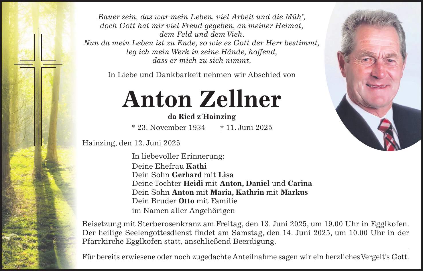 Bauer sein, das war mein Leben, viel Arbeit und die Müh', doch Gott hat mir viel Freud gegeben, an meiner Heimat, dem Feld und dem Vieh. Nun da mein Leben ist zu Ende, so wie es Gott der Herr bestimmt, leg ich mein Werk in seine Hände, hoffend, dass er mich zu sich nimmt. In Liebe und Dankbarkeit nehmen wir Abschied von Anton Zellner da Ried z'Hainzing * 23. November 1934 + 11. Juni 2025 Hainzing, den 12. Juni 2025 In liebevoller Erinnerung: Deine Ehefrau Kathi Dein Sohn Gerhard mit Lisa Deine Tochter Heidi mit Anton, Daniel und Carina Dein Sohn Anton mit Maria, Kathrin mit Markus Dein Bruder Otto mit Familie im Namen aller Angehörigen Beisetzung mit Sterberosenkranz am Freitag, den 13. Juni 2025, um 19.00 Uhr in Egglkofen. Der heilige Seelengottesdienst findet am Samstag, den 14. Juni 2025, um 10.00 Uhr in der Pfarrkirche Egglkofen statt, anschließend Beerdigung. Für bereits erwiesene oder noch zugedachte Anteilnahme sagen wir ein herzliches Vergelt's Gott. 