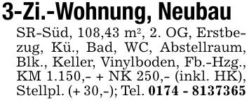 3-Zi.-Wohnung, Neubau SR-Süd, 108,43 m2, 2. OG, Erstbezug, Kü., Bad, WC, Abstellraum, Blk., Keller, Vinylboden, Fb.-Hzg., KM 1.150,- + NK 250,- (inkl. HK), Stellpl. (+ 30,-); Tel. ***