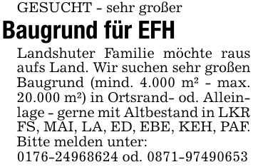 GESUCHT - sehr großerBaugrund für EFHLandshuter Familie möchte raus aufs Land. Wir suchen sehr großen Baugrund (mind. 4.000 m² - max. 20.000 m²) in Ortsrand- od. Alleinlage - gerne mit Altbestand in LKR FS, MAI, LA, ED, EBE, KEH, PAF. Bitte melden unter:*** od. ***