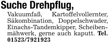 Suche Drehpflug,Vakuumfaß, Kartoffelvollernter, Säkombination, Doppelschwader, Einachs-Tandemkipper, Scheibenmähwerk, gerne auch kaputt. Tel. ***