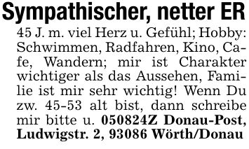 Sympathischer, netter ER45 J. m. viel Herz u. Gefühl; Hobby: Schwimmen, Radfahren, Kino, Cafe, Wandern; mir ist Charakter wichtiger als das Aussehen, Familie ist mir sehr wichtig! Wenn Du zw. 45-53 alt bist, dann schreibe mir bitte u. ***Z Donau-Post, Ludwigstr. 2, 93086 Wörth/Donau