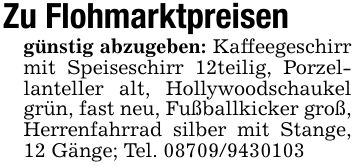 Zu Flohmarktpreisengünstig abzugeben: Kaffeegeschirr mit Speiseschirr 12teilig, Porzellanteller alt, Hollywoodschaukel grün, fast neu, Fußballkicker groß, Herrenfahrrad silber mit Stange, 12 Gänge; Tel. ***