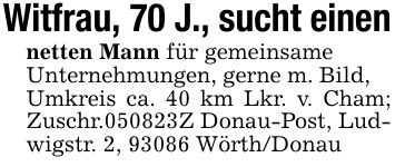 Witfrau, 70 J., sucht einennetten Mann für gemeinsameUnternehmungen, gerne m. Bild,Umkreis ca. 40 km Lkr. v. Cham; Zuschr.***Z Donau-Post, Ludwigstr. 2, 93086 Wörth/Donau
