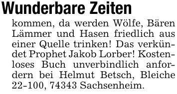 Wunderbare Zeiten kommen, da werden Wölfe, Bären Lämmer und Hasen friedlich aus einer Quelle trinken! Das verkündet Prophet Jakob Lorber! Kostenloses Buch unverbindlich anfordern bei Helmut Betsch, Bleiche 22-100, 74343 Sachsenheim.