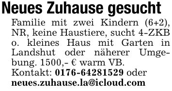 Neues Zuhause gesucht Familie mit zwei Kindern (6+2), NR, keine Haustiere, sucht 4-ZKB o. kleines Haus mit Garten in Landshut oder näherer Umgebung. 1500,- € warm VB. Kontakt: *** oder neues.zuhause.la@icloud.com
