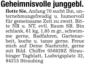 Geheimnisvolle junggebl.flotte Sie, Anfang 70 sucht Ihn, unternehmungsfreudig u. humorvoll für gemeinsame Zeit zu zweit. Bitte NR u. NT, evtl. Raum SR. Bin schlank, 61 kg, 1,65 m gr., schwimme gerne, Radfahren, Gartenarbeit, koche u. tanze gerne. Freue mich auf Deine Nachricht, gerne mit Bild. Chiffre ***Z Straubinger Tagblatt, Ludwigsplatz 32, 94315 Straubing