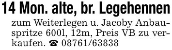 14 Mon. alte, br. Legehennenzum Weiterlegen u. Jacoby Anbauspritze 600l, 12m, Preis VB zu verkaufen. _ ***