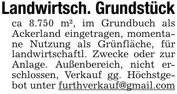 Landwirtsch. Grundstückca 8.750 m², im Grundbuch als Ackerland eingetragen, momentane Nutzung als Grünfläche, für landwirtschaftl. Zwecke oder zur Anlage. Außenbereich, nicht erschlossen, Verkauf gg. Höchstgebot unter furthverkauf@gmail.com