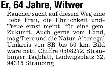 Er, 64 Jahre, WitwerRaucher sucht auf diesem Weg eine liebe Frau, die Ehrlichkeit undTreue ernst meint, für eine gem. Zukunft. Auch gerne vom Land, mag Tiere und die Natur. Alter egal Umkreis von SR bis 50 km. Bild wäre nett. Chiffre ***Z Straubinger Tagblatt, Ludwigsplatz 32, 94315 Straubing