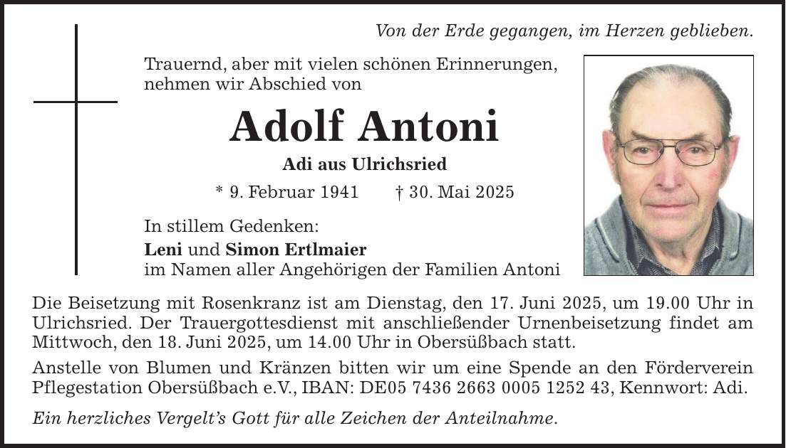 Von der Erde gegangen, im Herzen geblieben. Trauernd, aber mit vielen schönen Erinnerungen, nehmen wir Abschied von Adolf Antoni Adi aus Ulrichsried * 9. Februar 1941 + 30. Mai 2025 In stillem Gedenken: Leni und Simon Ertlmaier im Namen aller Angehörigen der Familien Antoni Die Beisetzung mit Rosenkranz ist am Dienstag, den 17. Juni 2025, um 19.00 Uhr in Ulrichsried. Der Trauergottesdienst mit anschließender Urnenbeisetzung findet am Mittwoch, den 18. Juni 2025, um 14.00 Uhr in Obersüßbach statt. Anstelle von Blumen und Kränzen bitten wir um eine Spende an den Förderverein Pflegestation Obersüßbach e.V., IBAN: DE***, Kennwort: Adi. Ein herzliches Vergelt's Gott für alle Zeichen der Anteilnahme.