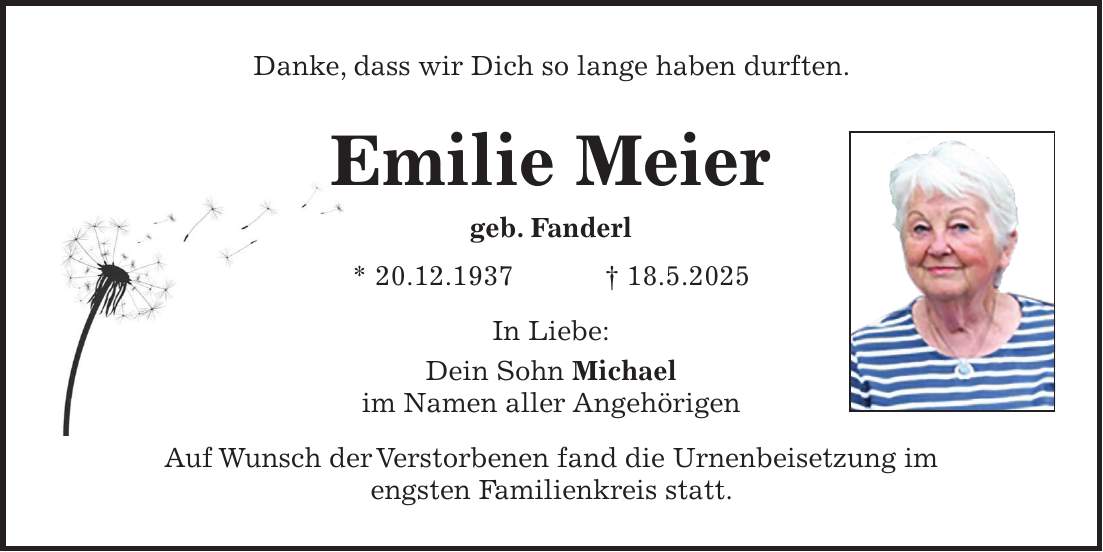 Danke, dass wir Dich so lange haben durften. Emilie Meier geb. Fanderl * 20.12.1937 + 18.5.2025 In Liebe: Dein Sohn Michael im Namen aller Angehörigen Auf Wunsch der Verstorbenen fand die Urnenbeisetzung im engsten Familienkreis statt.