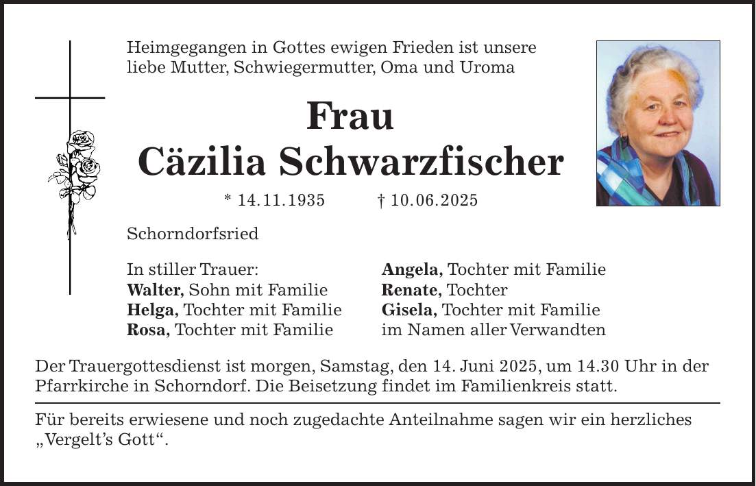 Heimgegangen in Gottes ewigen Frieden ist unsere liebe Mutter, Schwiegermutter, Oma und Uroma Frau Cäzilia Schwarzfischer * 14. 11. 1935 + 10. 06. 2025 Schorndorfsried In stiller Trauer: Angela, Tochter mit Familie Walter, Sohn mit Familie Renate, Tochter Helga, Tochter mit Familie Gisela, Tochter mit Familie Rosa, Tochter mit Familie im Namen aller Verwandten Der Trauergottesdienst ist morgen, Samstag, den 14. Juni 2025, um 14.30 Uhr in der Pfarrkirche in Schorndorf. Die Beisetzung findet im Familienkreis statt. Für bereits erwiesene und noch zugedachte Anteilnahme sagen wir ein herzliches 'Vergelt's Gott'.
