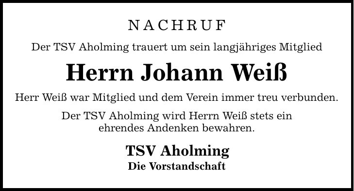 NACHRUFDer TSV Aholming trauert um sein langjähriges MitgliedHerrn Johann WeißHerr Weiß war Mitglied und dem Verein immer treu verbunden.Der TSV Aholming wird Herrn Weiß stets einehrendes Andenken bewahren.TSV AholmingDie Vorstandschaft