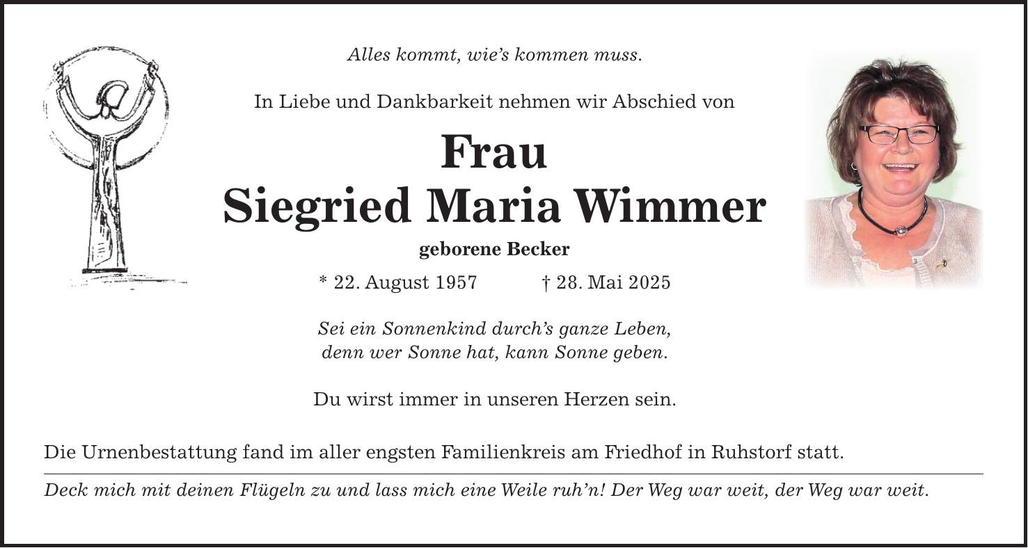 Alles kommt, wie's kommen muss. In Liebe und Dankbarkeit nehmen wir Abschied von Frau Siegried Maria Wimmer geborene Becker * 22. August 1957 + 28. Mai 2025 Sei ein Sonnenkind durch's ganze Leben, denn wer Sonne hat, kann Sonne geben. Du wirst immer in unseren Herzen sein. Die Urnenbestattung fand im aller engsten Familienkreis am Friedhof in Ruhstorf statt. Deck mich mit deinen Flügeln zu und lass mich eine Weile ruh'n! Der Weg war weit, der Weg war weit. Sei ein Sonnenkind durch's ganze Leben, denn wer Sonne hat, kann Sonne geben. In Liebe und Dankbarkeit nehmen wir Abschied von Frau Siegried Maria Wimmer geborene Becker * 22. August 1957 + 28. Mai 2025 Du wirst immer in unseren Herzen sein: Heinz Becker, Bruder mit Margit Erika Petzko, Schwester mit Günther Günter Petzko, Neffe mit Verena und Finnie Ingrid Stiegler, Cousine mit Familie Familie Thaler, Reisbach Die Urnenbestattung fand im aller engsten Familienkreis am Friedhof in Ruhstorf statt. Deck mich mit deinen Flügeln und lass mich eine Weile ruh'n! Der Weg war weit, der Weg war weit. 