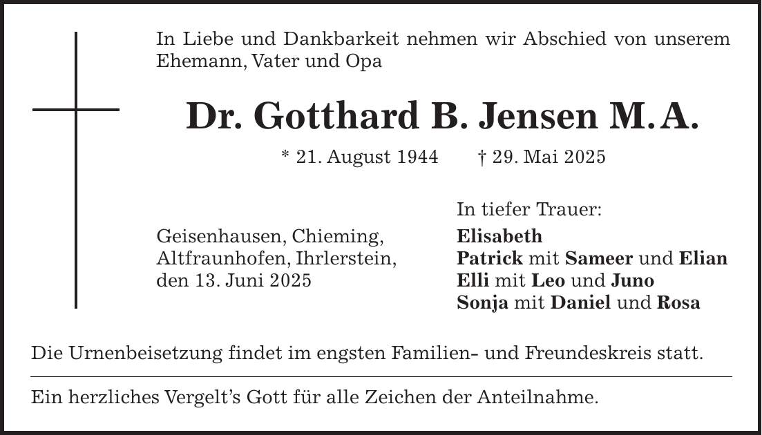In Liebe und Dankbarkeit nehmen wir Abschied von unserem Ehemann, Vater und Opa Dr. Gotthard B. Jensen M. A. * 21. August 1944 + 29. Mai 2025 In tiefer Trauer: Geisenhausen, Chieming, Elisabeth Altfraunhofen, Ihrlerstein, Patrick mit Sameer und Elian den 13. Juni 2025 Elli mit Leo und Juno Sonja mit Daniel und Rosa Die Urnenbeisetzung findet im engsten Familien- und Freundeskreis statt. Ein herzliches Vergelt's Gott für alle Zeichen der Anteilnahme.
