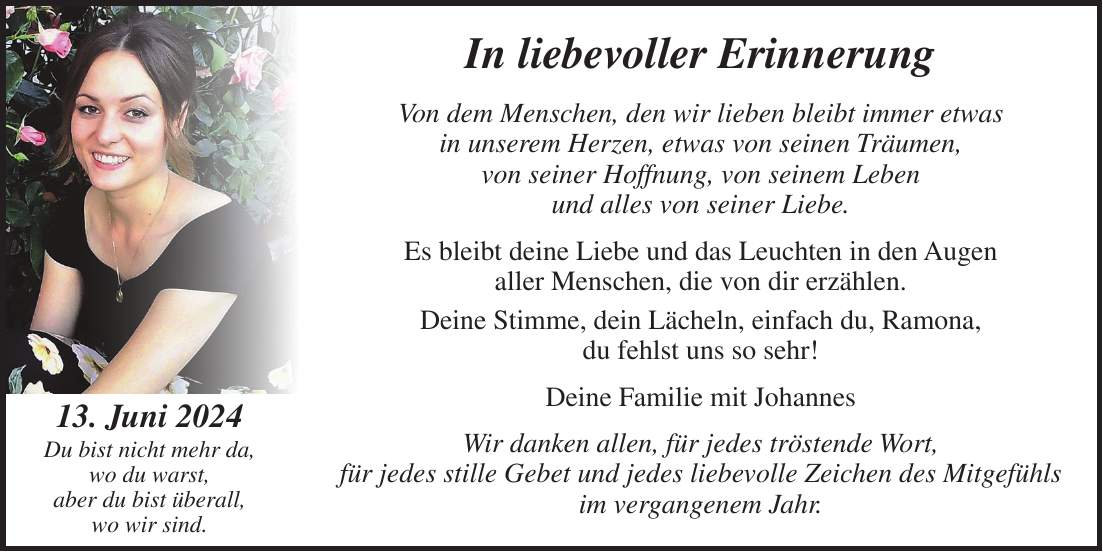 In liebevoller Erinnerung Von dem Menschen, den wir lieben bleibt immer etwas in unserem Herzen, etwas von seinen Träumen, von seiner Hoffnung, von seinem Leben und alles von seiner Liebe. Es bleibt deine Liebe und das Leuchten in den Augen aller Menschen, die von dir erzählen. Deine Stimme, dein Lächeln, einfach du, Ramona, du fehlst uns so sehr! Deine Familie mit Johannes Wir danken allen, für jedes tröstende Wort, für jedes stille Gebet und jedes liebevolle Zeichen des Mitgefühls im vergangenem Jahr. 13. Juni 2024 Du bist nicht mehr da, wo du warst, aber du bist überall, wo wir sind.