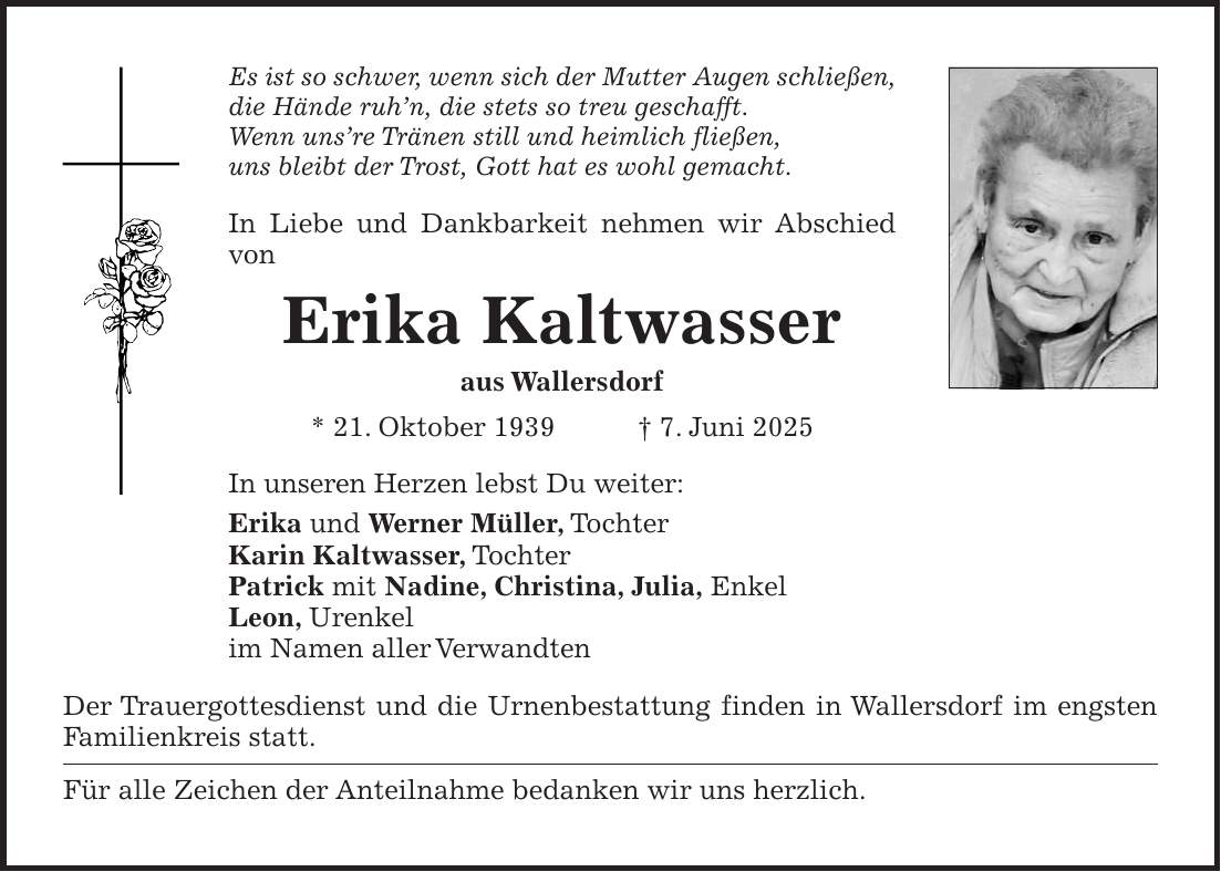 Es ist so schwer, wenn sich der Mutter Augen schließen, die Hände ruh'n, die stets so treu geschafft. Wenn uns're Tränen still und heimlich fließen, uns bleibt der Trost, Gott hat es wohl gemacht. In Liebe und Dankbarkeit nehmen wir Abschied von Erika Kaltwasser aus Wallersdorf * 21. Oktober 1939 + 7. Juni 2025 In unseren Herzen lebst Du weiter: Erika und Werner Müller, Tochter Karin Kaltwasser, Tochter Patrick mit Nadine, Christina, Julia, Enkel Leon, Urenkel im Namen aller Verwandten Der Trauergottesdienst und die Urnenbestattung finden in Wallersdorf im engsten Familienkreis statt. Für alle Zeichen der Anteilnahme bedanken wir uns herzlich.