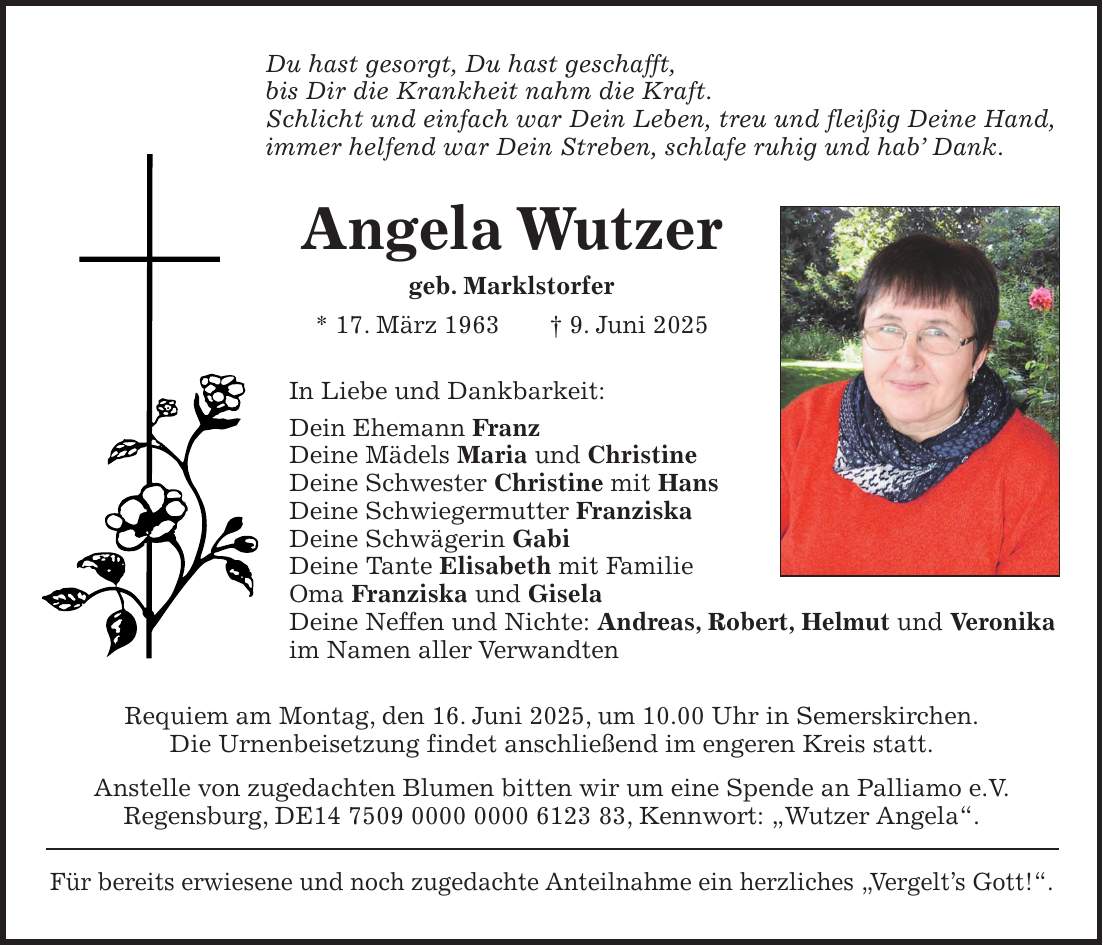 Du hast gesorgt, Du hast geschafft, bis Dir die Krankheit nahm die Kraft. Schlicht und einfach war Dein Leben, treu und fleißig Deine Hand, immer helfend war Dein Streben, schlafe ruhig und hab' Dank. Angela Wutzer geb. Marklstorfer * 17. März 1963 + 9. Juni 2025 In Liebe und Dankbarkeit: Dein Ehemann Franz Deine Mädels Maria und Christine Deine Schwester Christine mit Hans Deine Schwiegermutter Franziska Deine Schwägerin Gabi Deine Tante Elisabeth mit Familie Oma Franziska und Gisela Deine Neffen und Nichte: Andreas, Robert, Helmut und Veronika im Namen aller Verwandten Requiem am Montag, den 16. Juni 2025, um 10.00 Uhr in Semerskirchen. Die Urnenbeisetzung findet anschließend im engeren Kreis statt. Anstelle von zugedachten Blumen bitten wir um eine Spende an Palliamo e.V. Regensburg, DE***, Kennwort: 'Wutzer Angela'. Für bereits erwiesene und noch zugedachte Anteilnahme ein herzliches 'Vergelt's Gott!'.