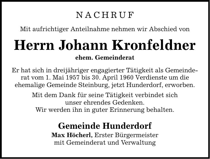 Nachruf Mit aufrichtiger Anteilnahme nehmen wir Abschied von Herrn Johann Kronfeldner ehem. Gemeinderat Er hat sich in dreijähriger engagierter Tätigkeit als Gemeinderat vom 1. Mai 1957 bis 30. April 1960 Verdienste um die ehemalige Gemeinde Steinburg, jetzt Hunderdorf, erworben. Mit dem Dank für seine Tätigkeit verbindet sich unser ehrendes Gedenken. Wir werden ihn in guter Erinnerung behalten. Gemeinde Hunderdorf Max Höcherl, Erster Bürgermeister mit Gemeinderat und Verwaltung