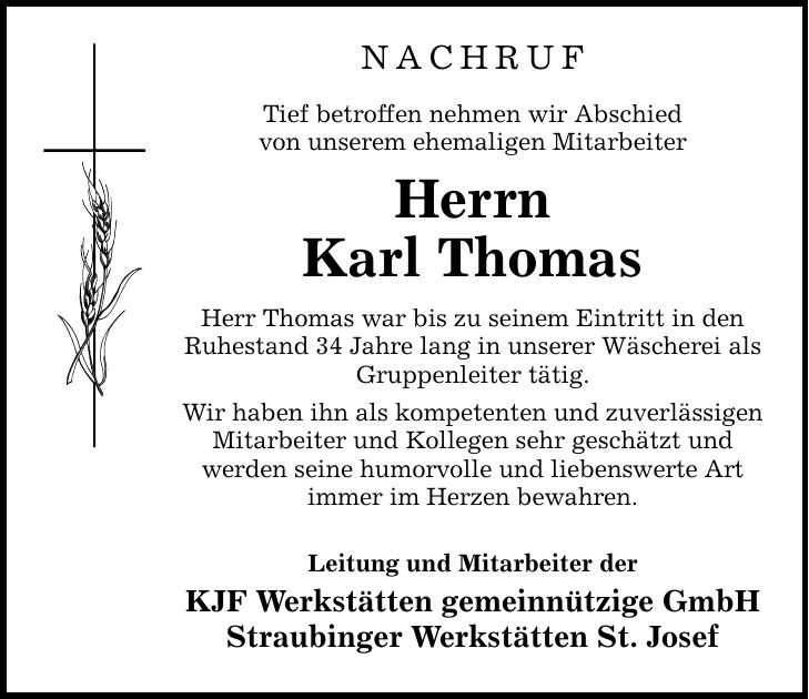 NACHRUF Tief betroffen nehmen wir Abschied von unserem ehemaligen Mitarbeiter Herrn Karl Thomas Herr Thomas war bis zu seinem Eintritt in den Ruhestand 34 Jahre lang in unserer Wäscherei als Gruppenleiter tätig. Wir haben ihn als kompetenten und zuverlässigen Mitarbeiter und Kollegen sehr geschätzt und werden seine humorvolle und liebenswerte Art immer im Herzen bewahren. Leitung und Mitarbeiter der KJF Werkstätten gemeinnützige GmbH Straubinger Werkstätten St. Josef