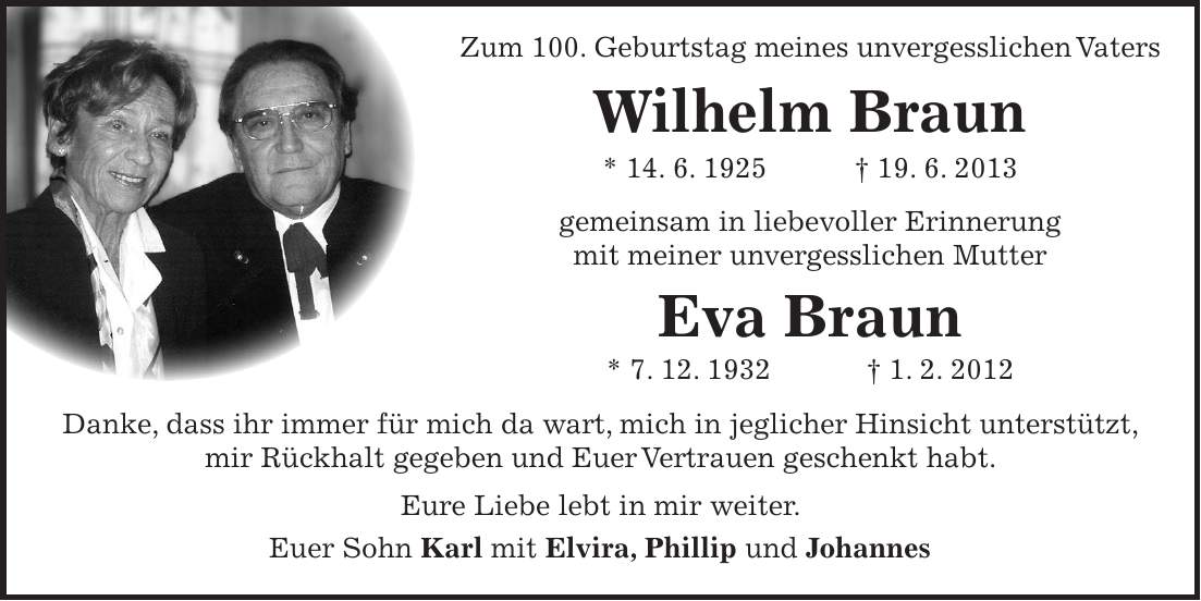 Zum 100. Geburtstag meines unvergesslichen Vaters Wilhelm Braun * 14. 6. 1925 + 19. 6. 2013 gemeinsam in liebevoller Erinnerung mit meiner unvergesslichen Mutter Eva Braun * 7. 12. 1932 + 1. 2. 2012 Danke, dass ihr immer für mich da wart, mich in jeglicher Hinsicht unterstützt, mir Rückhalt gegeben und Euer Vertrauen geschenkt habt. Eure Liebe lebt in mir weiter. Euer Sohn Karl mit Elvira, Phillip und Johannes