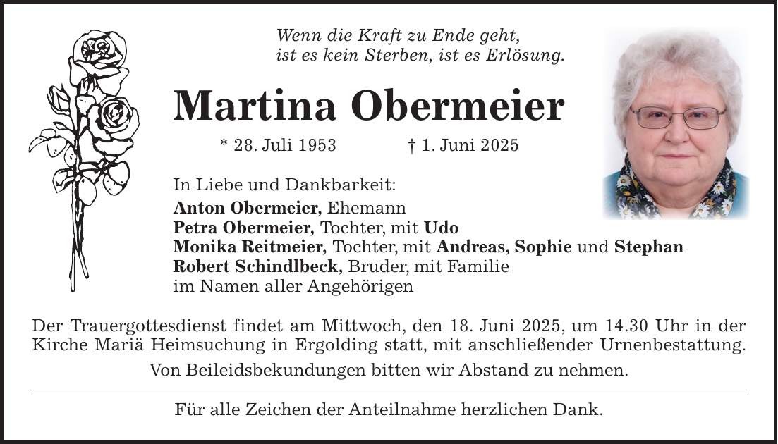 Wenn die Kraft zu Ende geht, ist es kein Sterben, ist es Erlösung. Martina Obermeier * 28. Juli 1953 + 1. Juni 2025 In Liebe und Dankbarkeit: Anton Obermeier, Ehemann Petra Obermeier, Tochter, mit Udo Monika Reitmeier, Tochter, mit Andreas, Sophie und Stephan Robert Schindlbeck, Bruder, mit Familie im Namen aller Angehörigen Der Trauergottesdienst findet am Mittwoch, den 18. Juni 2025, um 14.30 Uhr in der Kirche Mariä Heimsuchung in Ergolding statt, mit anschließender Urnenbestattung. Von Beileidsbekundungen bitten wir Abstand zu nehmen. Für alle Zeichen der Anteilnahme herzlichen Dank.