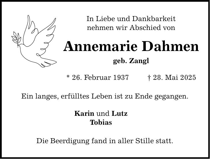 In Liebe und Dankbarkeit nehmen wir Abschied von Annemarie Dahmen geb. Zangl * 26. Februar 1937 _ 28. Mai 2025 Ein langes, erfülltes Leben ist zu Ende gegangen. Karin und Lutz Tobias Die Beerdigung fand in aller Stille statt.