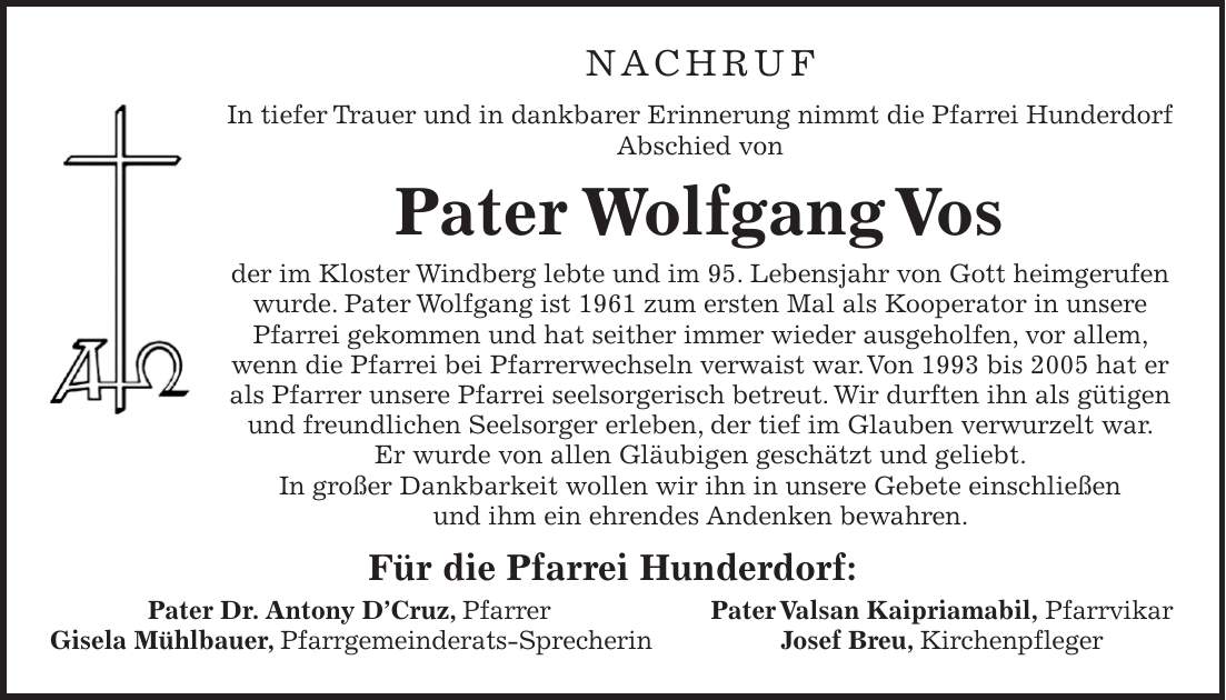 Nachruf In tiefer Trauer und in dankbarer Erinnerung nimmt die Pfarrei Hunderdorf Abschied von Pater Wolfgang Vos der im Kloster Windberg lebte und im 95. Lebensjahr von Gott heim­gerufen wurde. Pater Wolfgang ist 1961 zum ersten Mal als Kooperator in unsere Pfarrei gekommen und hat seither immer wieder ausgeholfen, vor allem, wenn die Pfarrei bei Pfarrerwechseln verwaist war. Von 1993 bis 2005 hat er als Pfarrer unsere Pfarrei seelsorgerisch betreut. Wir durften ihn als gütigen und freundlichen Seelsorger erleben, der tief im Glauben verwurzelt war. Er wurde von allen Gläubigen geschätzt und geliebt. In großer Dankbarkeit wollen wir ihn in unsere Gebete einschließen und ihm ein ehrendes Andenken bewahren. Für die Pfarrei Hunderdorf: Pater Dr. Antony D'Cruz, Pfarrer Pater Valsan Kaipriamabil, Pfarrvikar Gisela Mühlbauer, Pfarrgemeinderats-Sprecherin Josef Breu, Kirchenpfleger