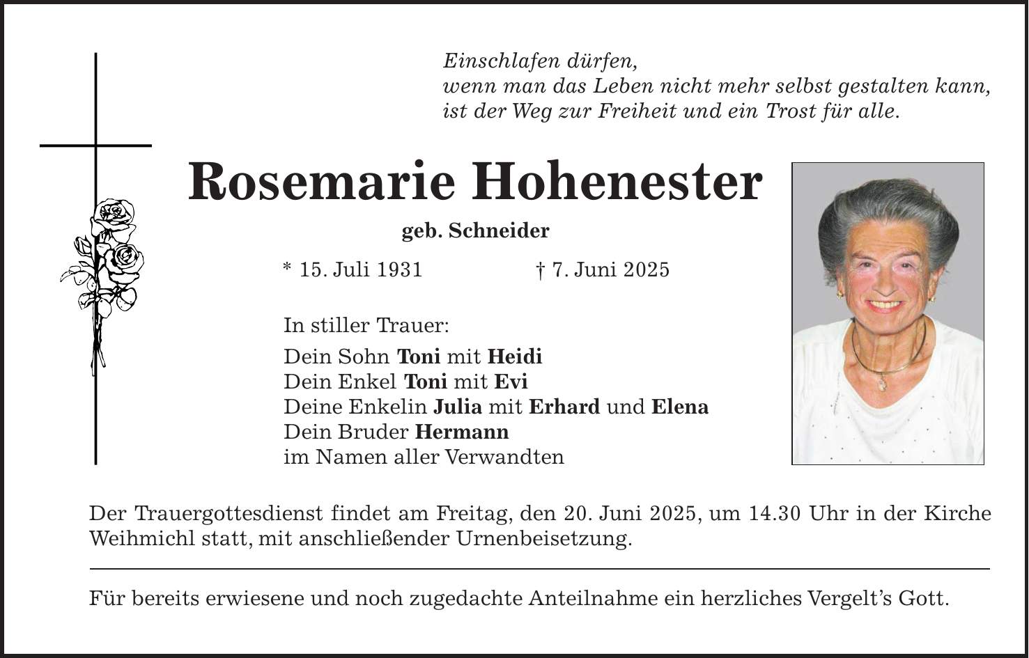 Einschlafen dürfen, wenn man das Leben nicht mehr selbst gestalten kann, ist der Weg zur Freiheit und ein Trost für alle. Rosemarie Hohenester geb. Schneider * 15. Juli 1931 + 7. Juni 2025 In stiller Trauer: Dein Sohn Toni mit Heidi Dein Enkel Toni mit Evi Deine Enkelin Julia mit Erhard und Elena Dein Bruder Hermann im Namen aller Verwandten Der Trauergottesdienst findet am Freitag, den 20. Juni 2025, um 14.30 Uhr in der Kirche Weihmichl statt, mit anschließender Urnenbeisetzung. Für bereits erwiesene und noch zugedachte Anteilnahme ein herzliches Vergelt's Gott.