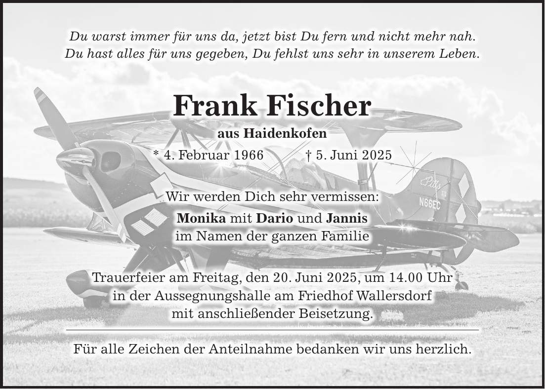 Du warst immer für uns da, jetzt bist Du fern und nicht mehr nah. Du hast alles für uns gegeben, Du fehlst uns sehr in unserem Leben. Frank Fischer aus Haidenkofen * 4. Februar 1966 + 5. Juni 2025 Wir werden Dich sehr vermissen: Monika mit Dario und Jannis im Namen der ganzen Familie Trauerfeier am Freitag, den 20. Juni 2025, um 14.00 Uhr in der Aussegnungshalle am Friedhof Wallersdorf mit anschließender Beisetzung. Für alle Zeichen der Anteilnahme bedanken wir uns herzlich.
