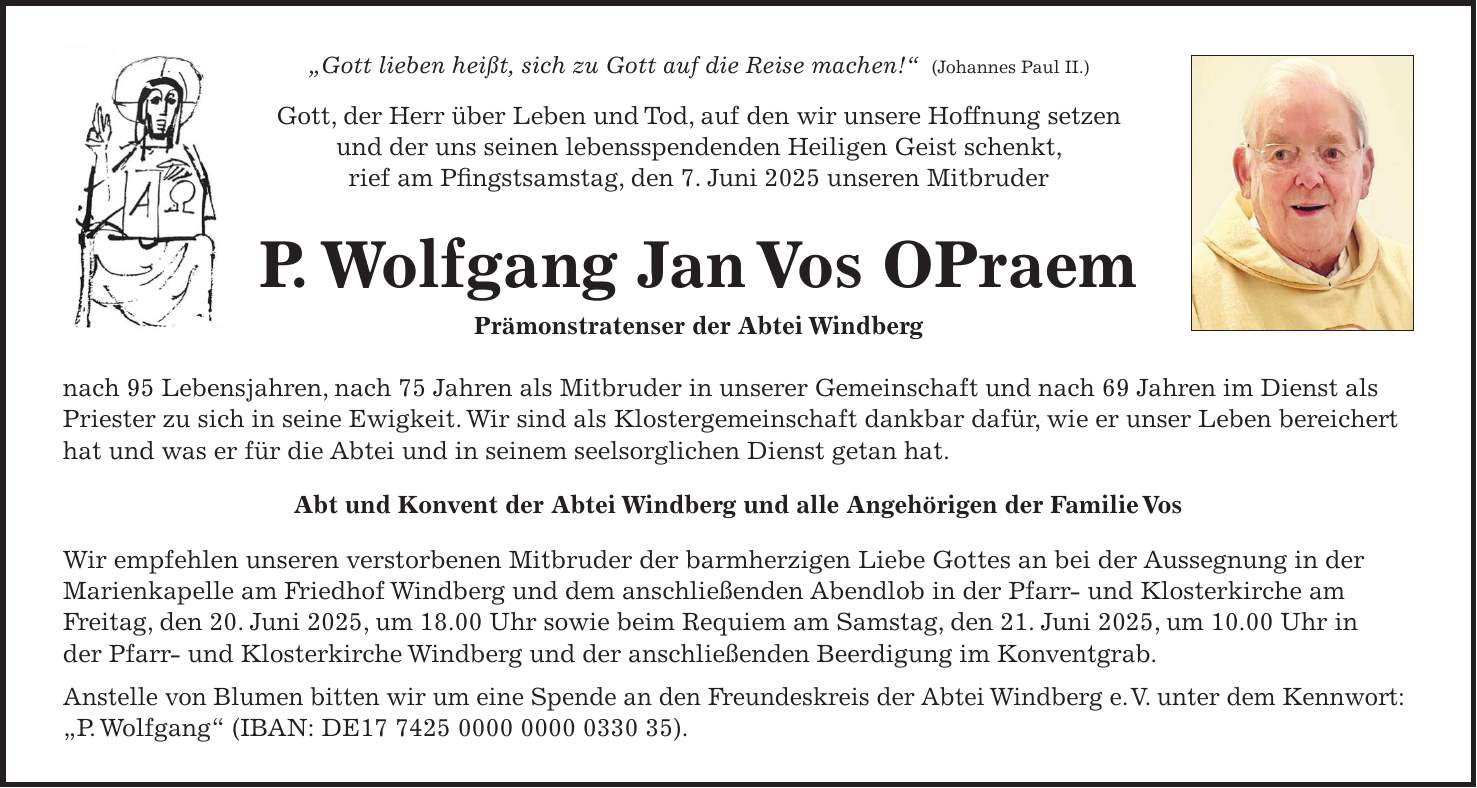 'Gott lieben heißt, sich zu Gott auf die Reise machen!' (Johannes Paul II.) Gott, der Herr über Leben und Tod, auf den wir unsere Hoffnung setzen und der uns seinen lebensspendenden Heiligen Geist schenkt, rief am Pfingstsamstag, den 7. Juni 2025 unseren Mitbruder P. Wolfgang Jan Vos OPraem Prämonstratenser der Abtei Windberg nach 95 Lebensjahren, nach 75 Jahren als Mitbruder in unserer Gemeinschaft und nach 69 Jahren im Dienst als Priester zu sich in seine Ewigkeit. Wir sind als Klostergemeinschaft dankbar dafür, wie er unser Leben bereichert hat und was er für die Abtei und in seinem seelsorglichen Dienst getan hat. Abt und Konvent der Abtei Windberg und alle Angehörigen der Familie Vos Wir empfehlen unseren verstorbenen Mitbruder der barmherzigen Liebe Gottes an bei der Aussegnung in der Marienkapelle am Friedhof Windberg und dem anschließenden Abendlob in der Pfarr- und Klosterkirche am Freitag, den 20. Juni 2025, um 18.00 Uhr sowie beim Requiem am Samstag, den 21. Juni 2025, um 10.00 Uhr in der Pfarr- und Klosterkirche Windberg und der anschließenden Beerdigung im Konventgrab. Anstelle von Blumen bitten wir um eine Spende an den Freundeskreis der Abtei Windberg e. V. unter dem Kennwort: 'P. Wolfgang' (IBAN: DE***). 