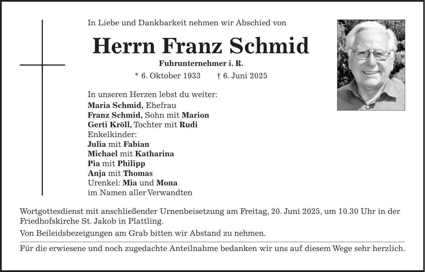 In Liebe und Dankbarkeit nehmen wir Abschied von Herrn Franz Schmid Fuhrunternehmer i. R. * 6. Oktober 1933 + 6. Juni 2025 In unseren Herzen lebst du weiter: Maria Schmid, Ehefrau Franz Schmid, Sohn mit Marion Gerti Kröll, Tochter mit Rudi Enkelkinder: Julia mit Fabian Michael mit Katharina Pia mit Philipp Anja mit Thomas Urenkel: Mia und Mona im Namen aller Verwandten Wortgottesdienst mit anschließender Urnenbeisetzung am Freitag, 20. Juni 2025, um 10.30 Uhr in der Friedhofskirche St. Jakob in Plattling. Von Beileidsbezeigungen am Grab bitten wir Abstand zu nehmen. Für die erwiesene und noch zugedachte Anteilnahme bedanken wir uns auf diesem Wege sehr herzlich.