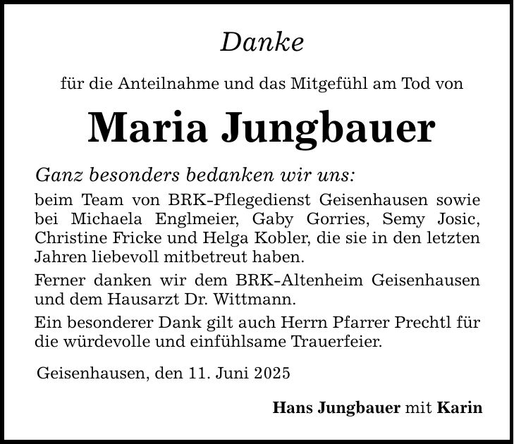 Danke für die Anteilnahme und das Mitgefühl am Tod von Maria Jungbauer Ganz besonders bedanken wir uns: beim Team von BRK-Pflegedienst Geisenhausen sowie bei Michaela Englmeier, Gaby Gorries, Semy Josic, Christine Fricke und Helga Kobler, die sie in den letzten Jahren liebevoll mitbetreut haben. Ferner danken wir dem BRK-Altenheim Geisenhausen und dem Hausarzt Dr. Wittmann. Ein besonderer Dank gilt auch Herrn Pfarrer Prechtl für die würdevolle und einfühlsame Trauerfeier. Geisenhausen, den 11. Juni 2025 Hans Jungbauer mit Karin