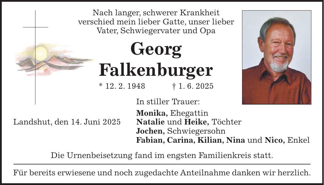 Nach langer, schwerer Krankheit verschied mein lieber Gatte, unser lieber Vater, Schwiegervater und Opa Georg Falkenburger * 12. 2. 1948 + 1. 6. 2025 In stiller Trauer: Monika, Ehegattin Landshut, den 14. Juni 2025 Natalie und Heike, Töchter Jochen, Schwiegersohn Fabian, Carina, Kilian, Nina und Nico, Enkel Die Urnenbeisetzung fand im engsten Familienkreis statt. Für bereits erwiesene und noch zugedachte Anteilnahme danken wir herzlich.