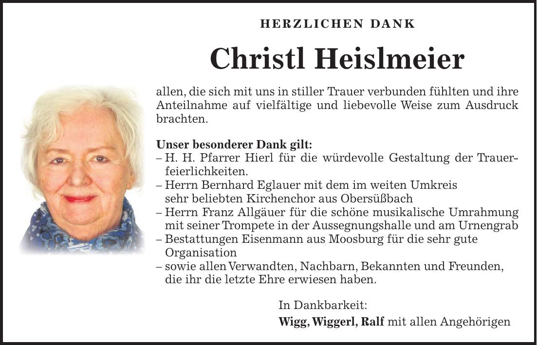 HERZLICHEN DANK Christl Heislmeier allen, die sich mit uns in stiller Trauer verbunden fühlten und ihre Anteilnahme auf vielfältige und liebevolle Weise zum Ausdruck brachten. Unser besonderer Dank gilt: - H. H. Pfarrer Hierl für die würdevolle Gestaltung der Trauerfeierlichkeiten. - Herrn Bernhard Eglauer mit dem im weiten Umkreis sehr beliebten Kirchenchor aus Obersüßbach - Herrn Franz Allgäuer für die schöne musikalische Umrahmung mit seiner Trompete in der Aussegnungshalle und am Urnengrab - Bestattungen Eisenmann aus Moosburg für die sehr gute Organisation - sowie allen Verwandten, Nachbarn, Bekannten und Freunden, die ihr die letzte Ehre erwiesen haben. In Dankbarkeit: Wigg, Wiggerl, Ralf mit allen Angehörigen