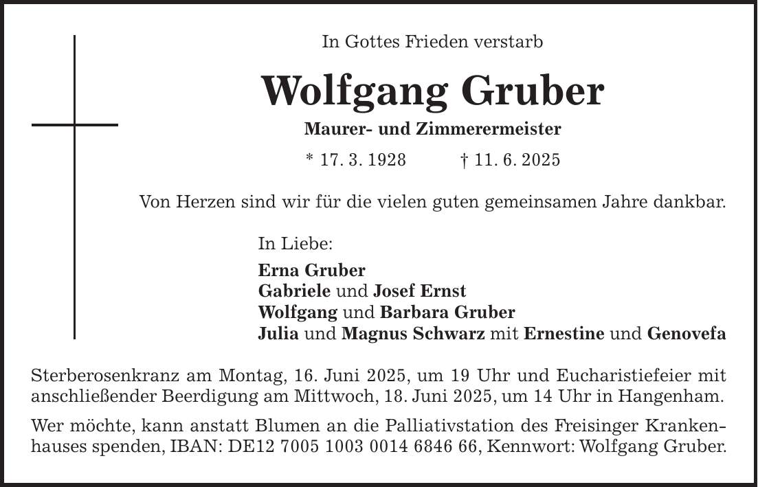 In Gottes Frieden verstarb Wolfgang Gruber Maurer- und Zimmerermeister * 17. 3. 1928 + 11. 6. 2025 Von Herzen sind wir für die vielen guten gemeinsamen Jahre dankbar. In Liebe: Erna Gruber Gabriele und Josef Ernst Wolfgang und Barbara Gruber Julia und Magnus Schwarz mit Ernestine und Genovefa Sterberosenkranz am Montag, 16. Juni 2025, um 19 Uhr und Eucharistiefeier mit anschließender Beerdigung am Mittwoch, 18. Juni 2025, um 14 Uhr in Hangenham. Wer möchte, kann anstatt Blumen an die Palliativstation des Freisinger Kranken- hauses spenden, IBAN: DE***, Kennwort: Wolfgang Gruber.