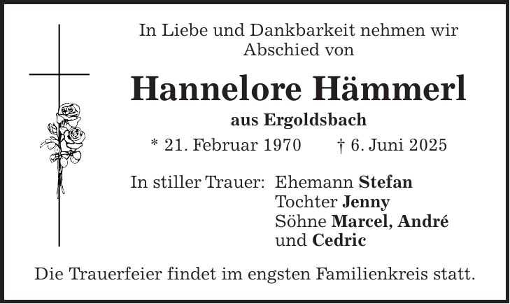 In Liebe und Dankbarkeit nehmen wir Abschied von Hannelore Hämmerl aus Ergoldsbach * 21. Februar 1970 + 6. Juni 2025 In stiller Trauer: Ehemann Stefan Tochter Jenny Söhne Marcel, André und Cedric Die Trauerfeier findet im engsten Familienkreis statt.