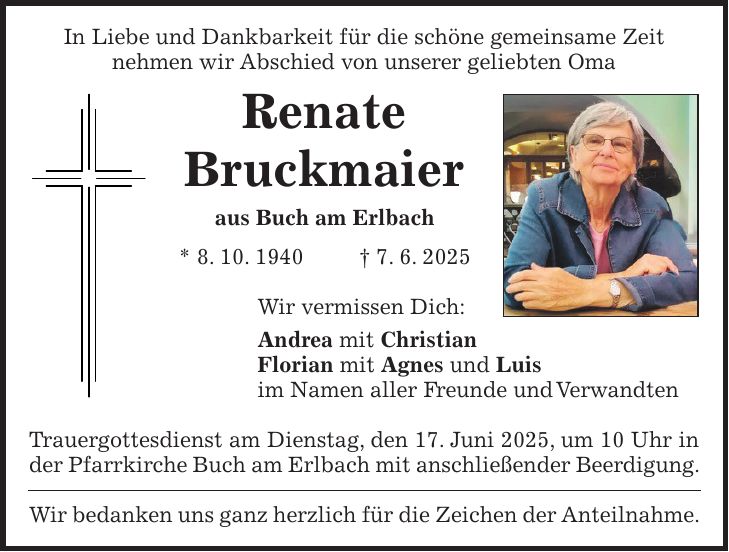 In Liebe und Dankbarkeit für die schöne gemeinsame Zeit nehmen wir Abschied von unserer geliebten Oma Renate Bruckmaier aus Buch am Erlbach * 8. 10. 1940 + 7. 6. 2025 Wir vermissen Dich: Andrea mit Christian Florian mit Agnes und Luis im Namen aller Freunde und Verwandten Trauergottesdienst am Dienstag, den 17. Juni 2025, um 10 Uhr in der Pfarrkirche Buch am Erlbach mit anschließender Beerdigung. Wir bedanken uns ganz herzlich für die Zeichen der Anteilnahme.
