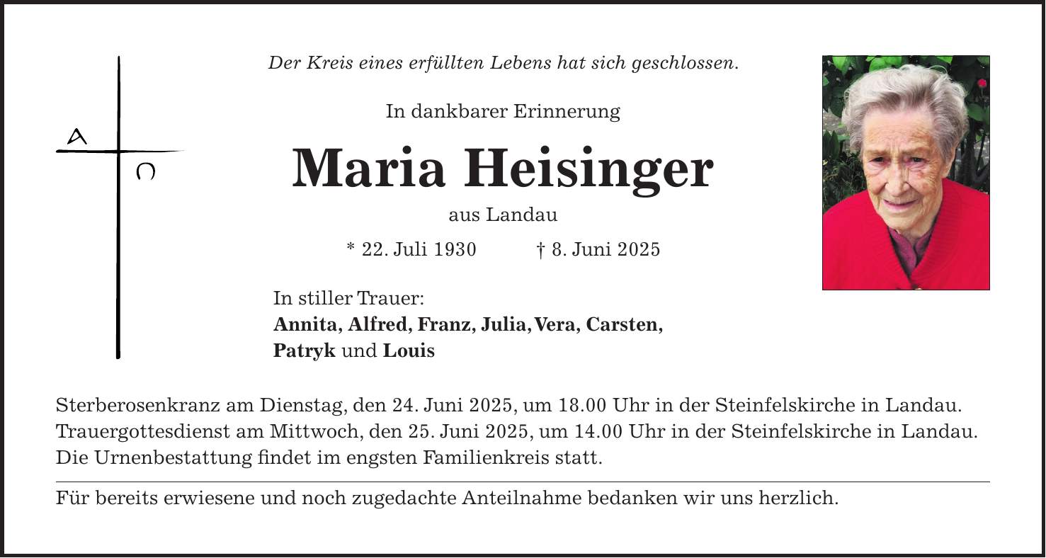 Der Kreis eines erfüllten Lebens hat sich geschlossen. In dankbarer Erinnerung Maria Heisinger aus Landau * 22. Juli 1930 + 8. Juni 2025 In stiller Trauer: Annita, Alfred, Franz, Julia, Vera, Carsten, Patryk und Louis Sterberosenkranz am Dienstag, den 24. Juni 2025, um 18.00 Uhr in der Steinfelskirche in Landau. Trauergottesdienst am Mittwoch, den 25. Juni 2025, um 14.00 Uhr in der Steinfelskirche in Landau. Die Urnenbestattung findet im engsten Familienkreis statt. Für bereits erwiesene und noch zugedachte Anteilnahme bedanken wir uns herzlich.
