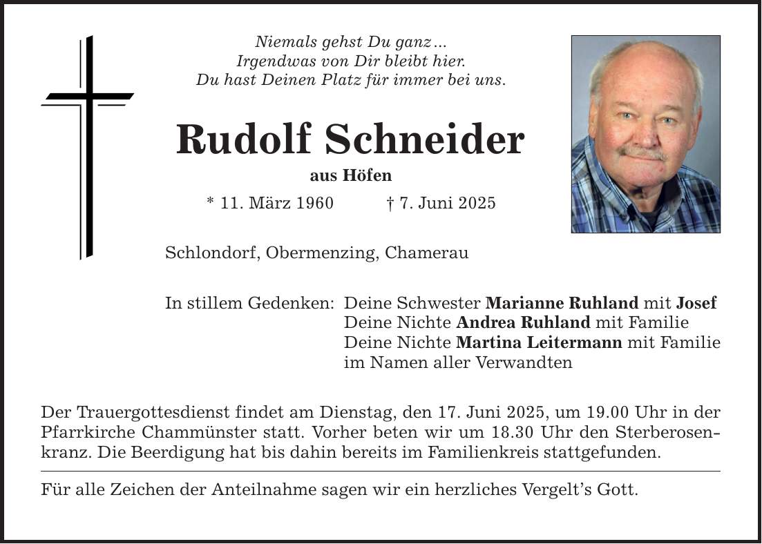 Niemals gehst Du ganz ... Irgendwas von Dir bleibt hier. Du hast Deinen Platz für immer bei uns. Rudolf Schneider aus Höfen * 11. März 1960 _ 7. Juni 2025 Schlondorf, Obermenzing, Chamerau In stillem Gedenken: Deine Schwester Marianne Ruhland mit Josef Deine Nichte Andrea Ruhland mit Familie Deine Nichte Martina Leitermann mit Familie im Namen aller Verwandten Der Trauergottesdienst findet am Dienstag, den 17. Juni 2025, um 19.00 Uhr in der Pfarrkirche Chammünster statt. Vorher beten wir um 18.30 Uhr den Sterberosenkranz. Die Beerdigung hat bis dahin bereits im Familienkreis stattgefunden. Für alle Zeichen der Anteilnahme sagen wir ein herzliches Vergelt's Gott.